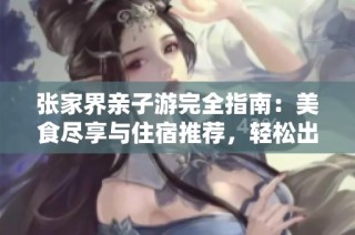 张家界亲子游完全指南：美食尽享与住宿推荐，轻松出行无忧