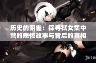 历史的阴霾：探寻狱女集中营的悲惨故事与背后的真相