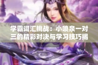 学霸词汇挑战：小喷泉一对三的精彩对决与学习技巧揭秘