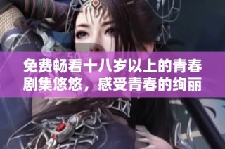 免费畅看十八岁以上的青春剧集悠悠，感受青春的绚丽与迷茫