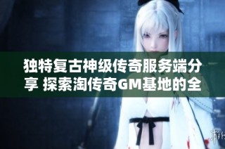 独特复古神级传奇服务端分享 探索淘传奇GM基地的全新体验