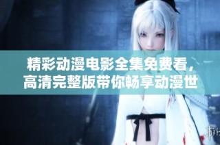 精彩动漫电影全集免费看，高清完整版带你畅享动漫世界乐趣