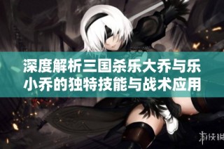 深度解析三国杀乐大乔与乐小乔的独特技能与战术应用