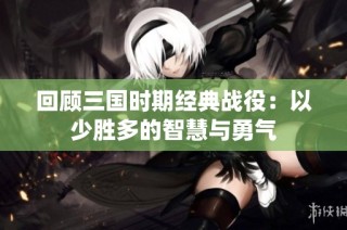 回顾三国时期经典战役：以少胜多的智慧与勇气