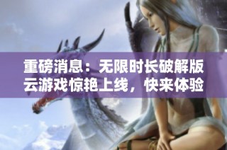 重磅消息：无限时长破解版云游戏惊艳上线，快来体验吧！