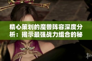 精心策划的魔兽阵容深度分析：揭示最强战力组合的秘密