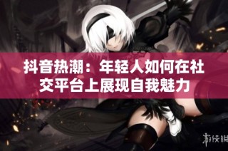 抖音热潮：年轻人如何在社交平台上展现自我魅力