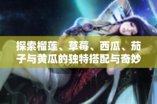 探索榴莲、草莓、西瓜、茄子与黄瓜的独特搭配与奇妙滋味