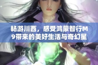 畅游川西，感受鸿蒙智行M9带来的美好生活与奇幻星河旅程