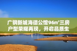 广钢新城海德公馆96㎡三房户型荣耀再现，开启品质生活新篇章