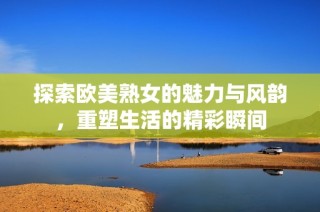 探索欧美熟女的魅力与风韵，重塑生活的精彩瞬间