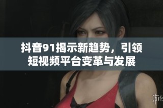 抖音91揭示新趋势，引领短视频平台变革与发展