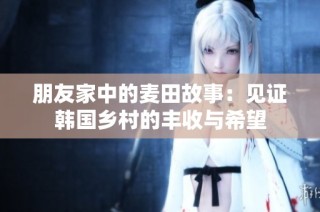 朋友家中的麦田故事：见证韩国乡村的丰收与希望