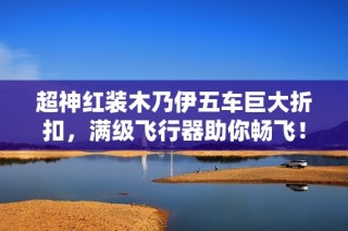 超神红装木乃伊五车巨大折扣，满级飞行器助你畅飞！