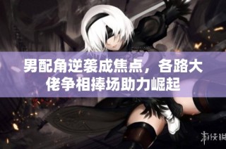男配角逆袭成焦点，各路大佬争相捧场助力崛起