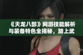 《天龙八部》网游技能解析与装备特色全揭秘，踏上武侠之旅！