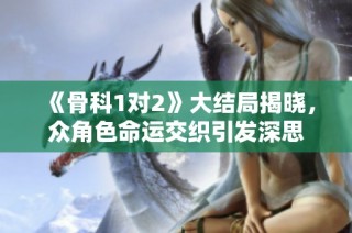 《骨科1对2》大结局揭晓，众角色命运交织引发深思