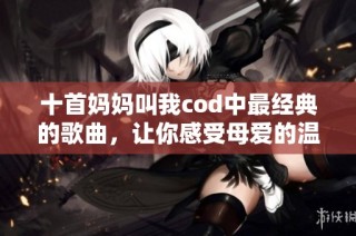 十首妈妈叫我cod中最经典的歌曲，让你感受母爱的温暖