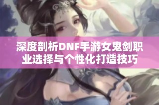 深度剖析DNF手游女鬼剑职业选择与个性化打造技巧