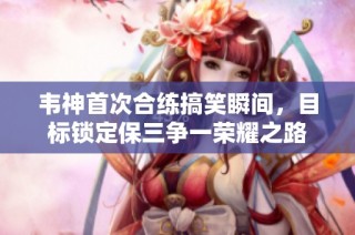 韦神首次合练搞笑瞬间，目标锁定保三争一荣耀之路