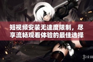 短视频安装无速度限制，尽享流畅观看体验的最佳选择