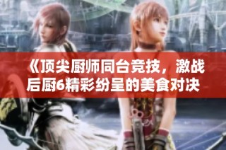《顶尖厨师同台竞技，激战后厨6精彩纷呈的美食对决》