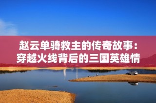 赵云单骑救主的传奇故事：穿越火线背后的三国英雄情怀揭秘