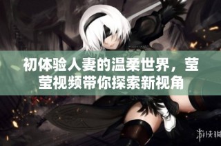 初体验人妻的温柔世界，莹莹视频带你探索新视角