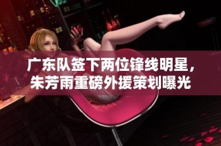 广东队签下两位锋线明星，朱芳雨重磅外援策划曝光