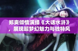 郑爽倾情演绎《大话水浒》，展现超梦幻魅力与独特风格