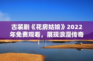 古装剧《花房姑娘》2022年免费观看，展现浪漫传奇故事