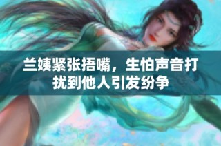 兰姨紧张捂嘴，生怕声音打扰到他人引发纷争