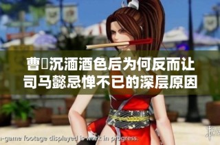 曹叡沉湎酒色后为何反而让司马懿忌惮不已的深层原因解读