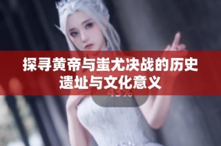 探寻黄帝与蚩尤决战的历史遗址与文化意义