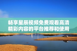 畅享星辰视频免费观看高清精彩内容的平台推荐和使用指南