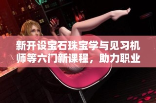 新开设宝石珠宝学与见习机师等六门新课程，助力职业发展与技能提升