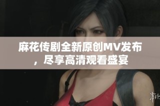 麻花传剧全新原创MV发布，尽享高清观看盛宴
