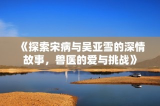 《探索宋病与吴亚雪的深情故事，兽医的爱与挑战》