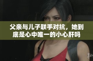 父亲与儿子联手对抗，她到底是心中唯一的小心肝吗