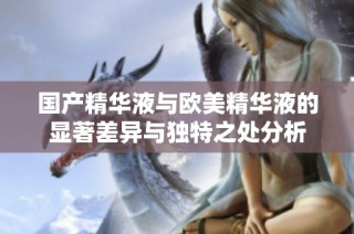 国产精华液与欧美精华液的显著差异与独特之处分析