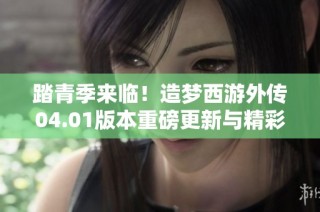 踏青季来临！造梦西游外传04.01版本重磅更新与精彩签到活动来袭