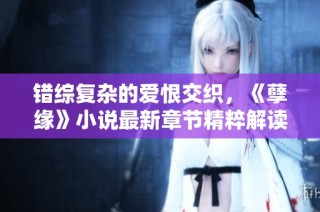 错综复杂的爱恨交织，《孽缘》小说最新章节精粹解读与感悟