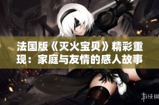 法国版《灭火宝贝》精彩重现：家庭与友情的感人故事