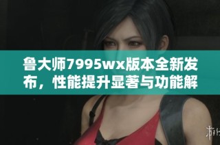 鲁大师7995wx版本全新发布，性能提升显著与功能解析