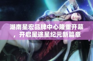 湖南星宏品牌中心隆重开幕，开启星途星纪元新篇章