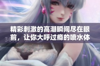 精彩刺激的高潮瞬间尽在眼前，让你大呼过瘾的喷水体验