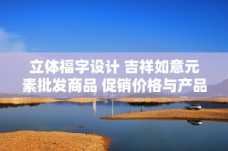 立体福字设计 吉祥如意元素批发商品 促销价格与产品详情全面解析