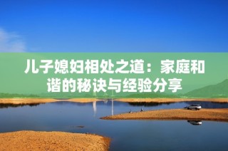 儿子媳妇相处之道：家庭和谐的秘诀与经验分享