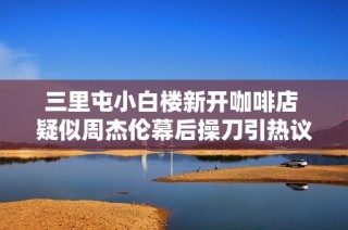 三里屯小白楼新开咖啡店 疑似周杰伦幕后操刀引热议