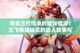 母女三代传承的姐妹情深：三飞母姐妹花的动人故事与历史背景